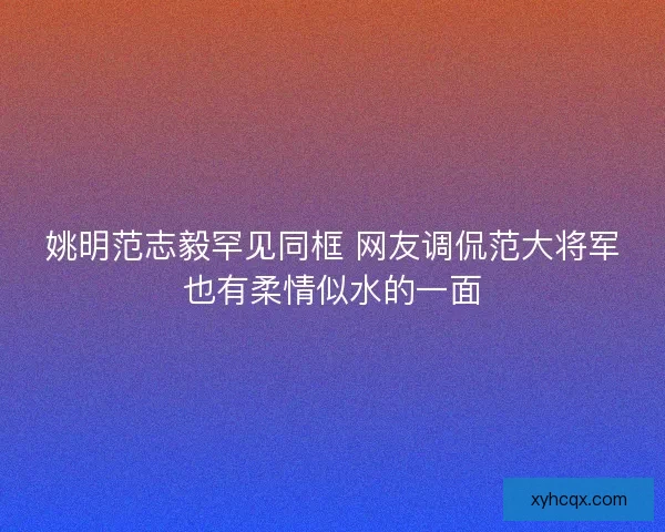 姚明范志毅罕见同框 网友调侃范大将军也有柔情似水的一面