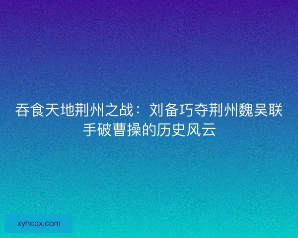 吞食天地荆州之战：刘备巧夺荆州魏吴联手破曹操的历史风云