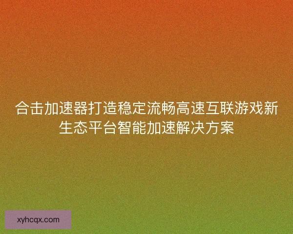 合击加速器打造稳定流畅高速互联游戏新生态平台智能加速解决方案