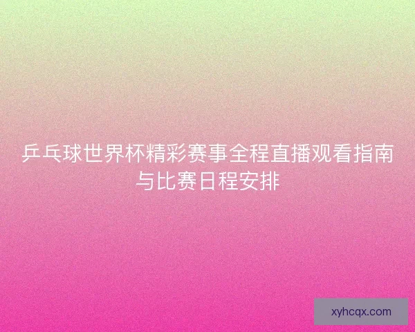 乒乓球世界杯精彩赛事全程直播观看指南与比赛日程安排