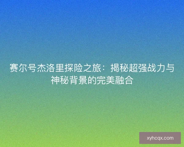 赛尔号杰洛里探险之旅：揭秘超强战力与神秘背景的完美融合