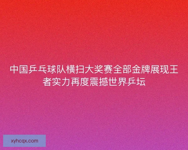 中国乒乓球队横扫大奖赛全部金牌展现王者实力再度震撼世界乒坛