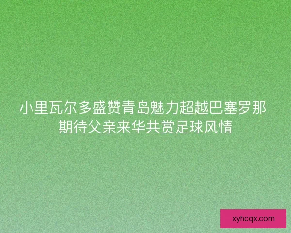 小里瓦尔多盛赞青岛魅力超越巴塞罗那 期待父亲来华共赏足球风情