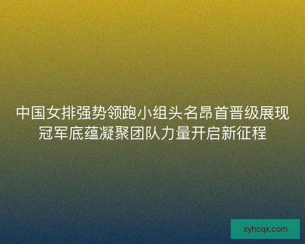 中国女排强势领跑小组头名昂首晋级展现冠军底蕴凝聚团队力量开启新征程