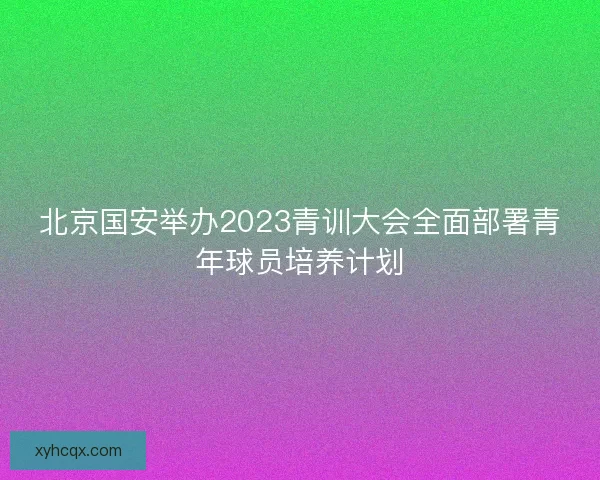 北京国安举办2023青训大会全面部署青年球员培养计划