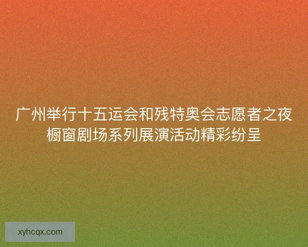 广州举行十五运会和残特奥会志愿者之夜橱窗剧场系列展演活动精彩纷呈