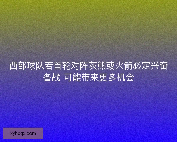 西部球队若首轮对阵灰熊或火箭必定兴奋备战 可能带来更多机会