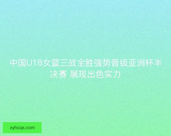 中国U18女篮三战全胜强势晋级亚洲杯半决赛 展现出色实力