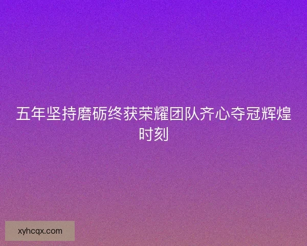 五年坚持磨砺终获荣耀团队齐心夺冠辉煌时刻