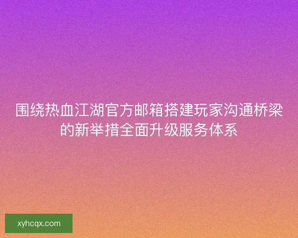 围绕热血江湖官方邮箱搭建玩家沟通桥梁的新举措全面升级服务体系