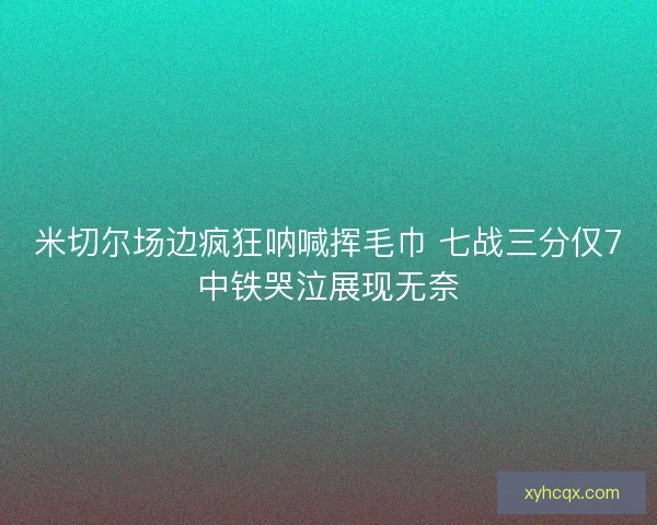 米切尔场边疯狂呐喊挥毛巾 七战三分仅7中铁哭泣展现无奈