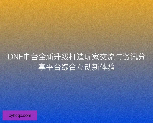 DNF电台全新升级打造玩家交流与资讯分享平台综合互动新体验