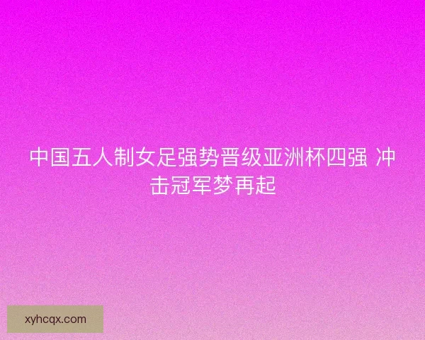 中国五人制女足强势晋级亚洲杯四强 冲击冠军梦再起