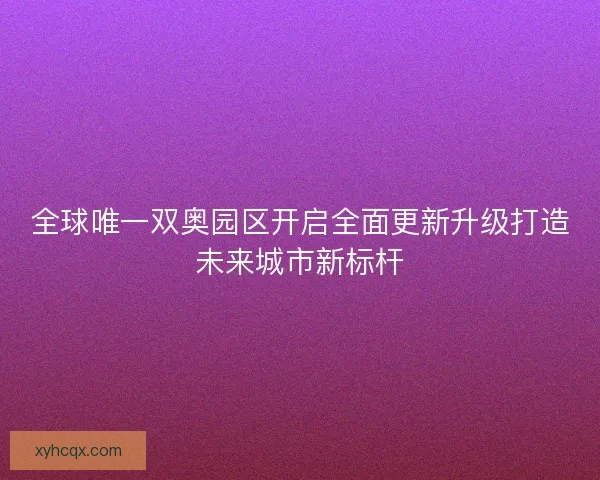 全球唯一双奥园区开启全面更新升级打造未来城市新标杆