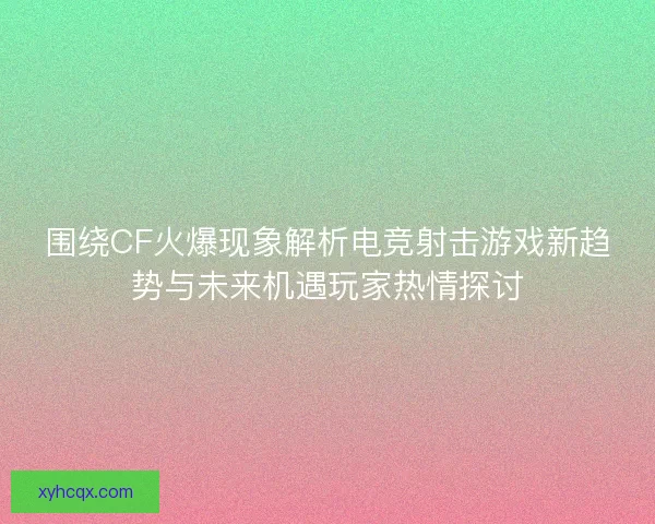 围绕CF火爆现象解析电竞射击游戏新趋势与未来机遇玩家热情探讨