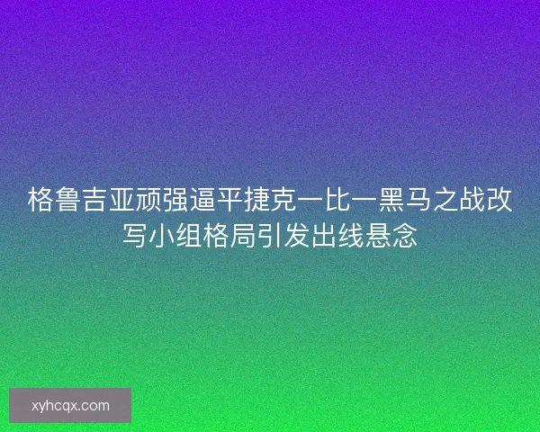 格鲁吉亚顽强逼平捷克一比一黑马之战改写小组格局引发出线悬念
