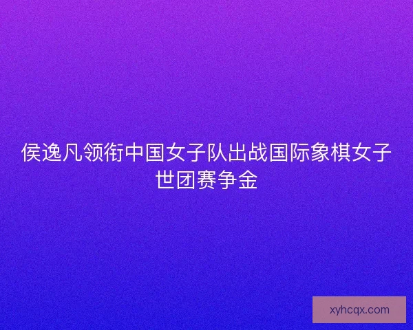 侯逸凡领衔中国女子队出战国际象棋女子世团赛争金