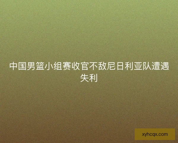中国男篮小组赛收官不敌尼日利亚队遭遇失利
