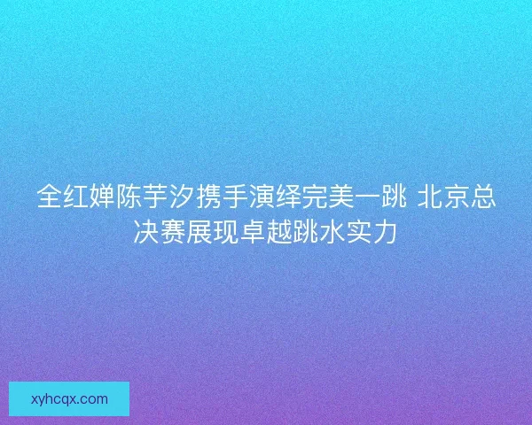 全红婵陈芋汐携手演绎完美一跳 北京总决赛展现卓越跳水实力