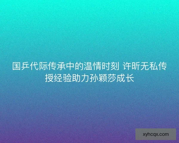 国乒代际传承中的温情时刻 许昕无私传授经验助力孙颖莎成长