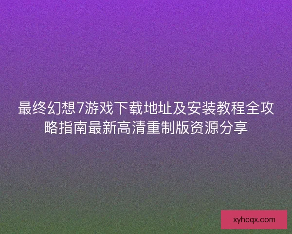最终幻想7游戏下载地址及安装教程全攻略指南最新高清重制版资源分享