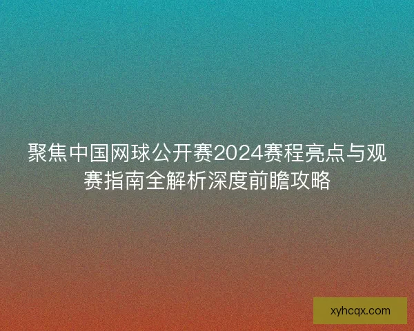 聚焦中国网球公开赛2024赛程亮点与观赛指南全解析深度前瞻攻略