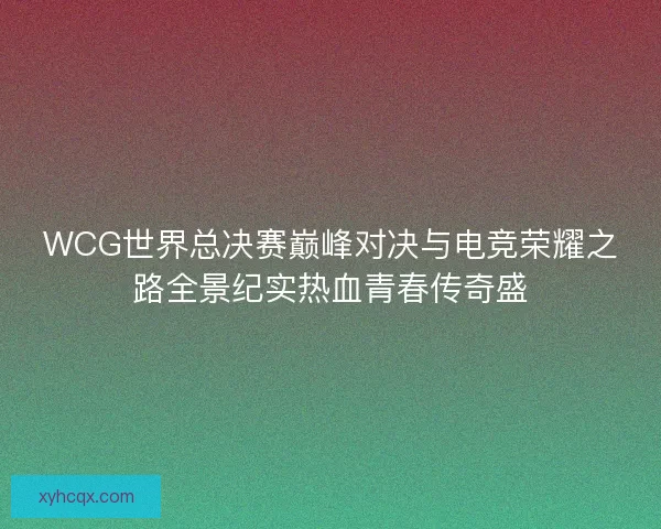 WCG世界总决赛巅峰对决与电竞荣耀之路全景纪实热血青春传奇盛