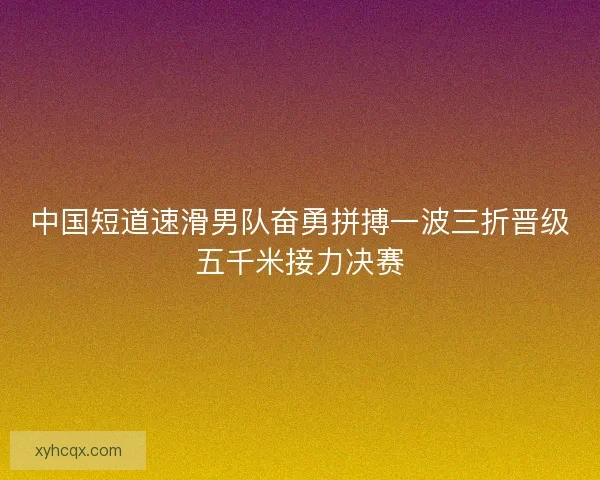 中国短道速滑男队奋勇拼搏一波三折晋级五千米接力决赛