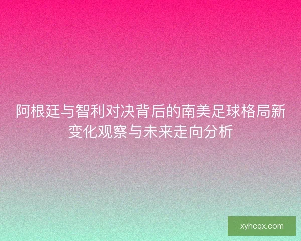 阿根廷与智利对决背后的南美足球格局新变化观察与未来走向分析