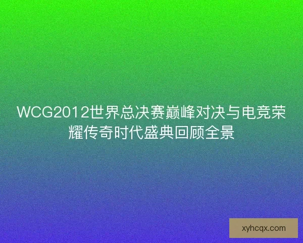 WCG2012世界总决赛巅峰对决与电竞荣耀传奇时代盛典回顾全景