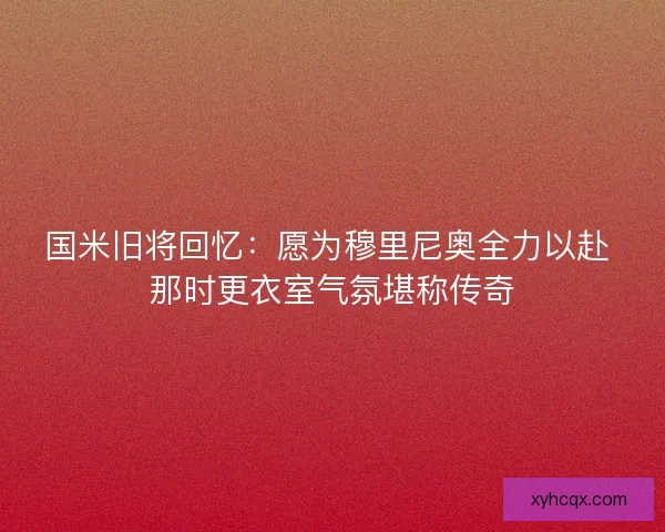 国米旧将回忆：愿为穆里尼奥全力以赴 那时更衣室气氛堪称传奇