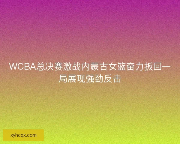 WCBA总决赛激战内蒙古女篮奋力扳回一局展现强劲反击