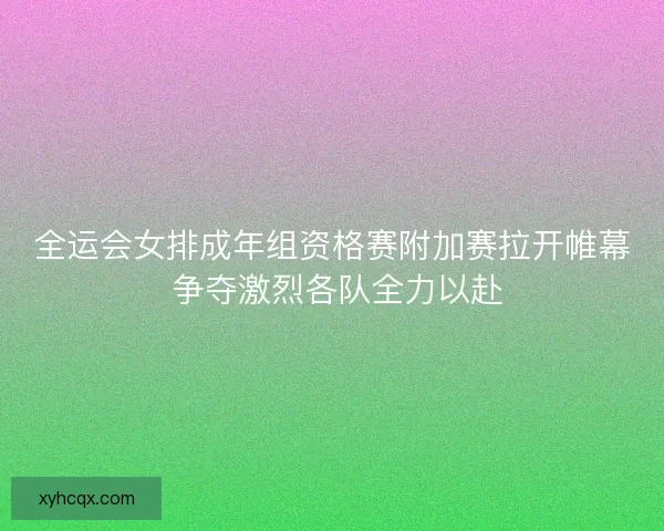 全运会女排成年组资格赛附加赛拉开帷幕 争夺激烈各队全力以赴